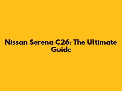 Nissan Serena C26: The Ultimate Guide
