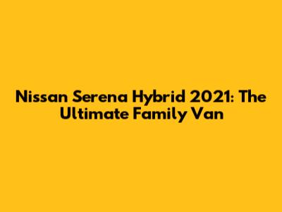 Nissan Serena Hybrid 2021: The Ultimate Family Van