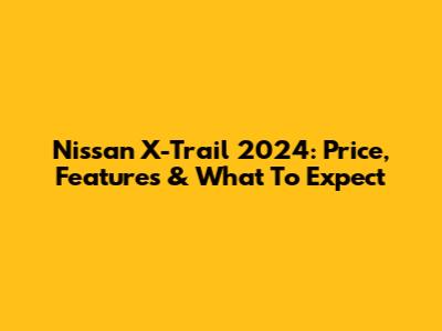 Nissan X-Trail 2024: Price, Features & What To Expect