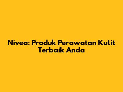 Nivea: Produk Perawatan Kulit Terbaik Anda