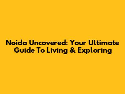 Noida Uncovered: Your Ultimate Guide To Living & Exploring