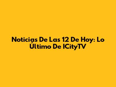 Noticias De Las 12 De Hoy: Lo Último De ICityTV