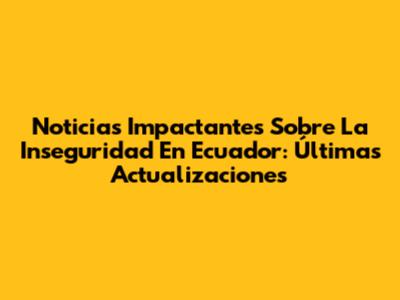 Noticias Impactantes Sobre La Inseguridad En Ecuador: Últimas Actualizaciones