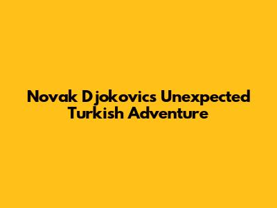 Novak Djokovic's Unexpected Turkish Adventure