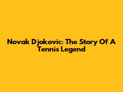 Novak Djokovic: The Story Of A Tennis Legend