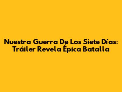 Nuestra Guerra De Los Siete Días: Tráiler Revela Épica Batalla