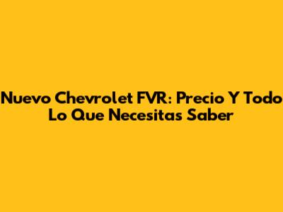 Nuevo Chevrolet FVR: Precio Y Todo Lo Que Necesitas Saber