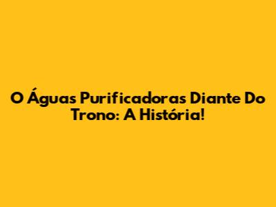 O Águas Purificadoras Diante Do Trono: A História!