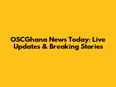 OSCGhana News Today: Live Updates & Breaking Stories