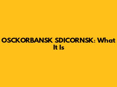 OSCKORBANSK SDICORNSK: What It Is