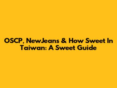 OSCP, NewJeans & 'How Sweet' In Taiwan: A Sweet Guide
