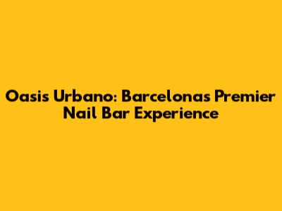 Oasis Urbano: Barcelona's Premier Nail Bar Experience