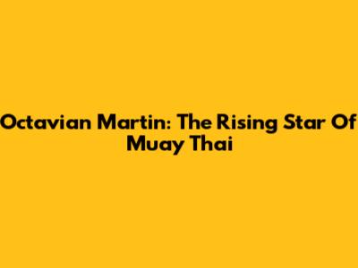 Octavian Martin: The Rising Star Of Muay Thai