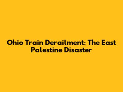 Ohio Train Derailment: The East Palestine Disaster
