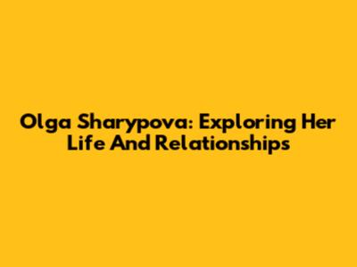 Olga Sharypova: Exploring Her Life And Relationships