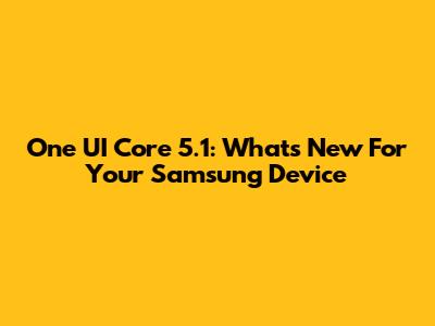 One UI Core 5.1: What's New For Your Samsung Device