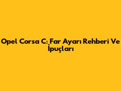 Opel Corsa C: Far Ayarı Rehberi Ve İpuçları