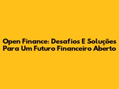 Open Finance: Desafios E Soluções Para Um Futuro Financeiro Aberto