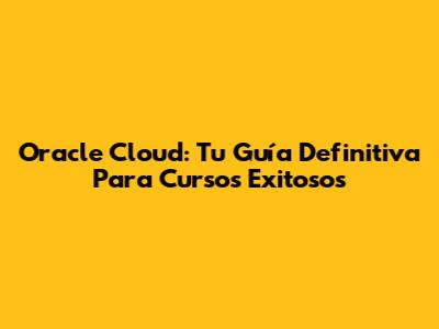 Oracle Cloud: Tu Guía Definitiva Para Cursos Exitosos