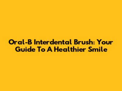 Oral-B Interdental Brush: Your Guide To A Healthier Smile
