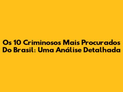 Os 10 Criminosos Mais Procurados Do Brasil: Uma Análise Detalhada