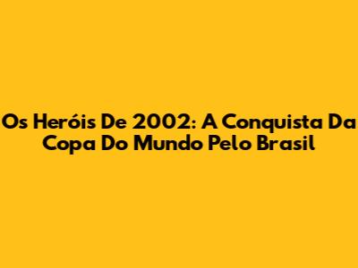 Os Heróis De 2002: A Conquista Da Copa Do Mundo Pelo Brasil
