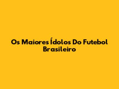 Os Maiores Ídolos Do Futebol Brasileiro