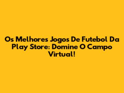 Os Melhores Jogos De Futebol Da Play Store: Domine O Campo Virtual!