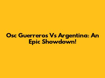 Osc Guerreros Vs Argentina: An Epic Showdown!