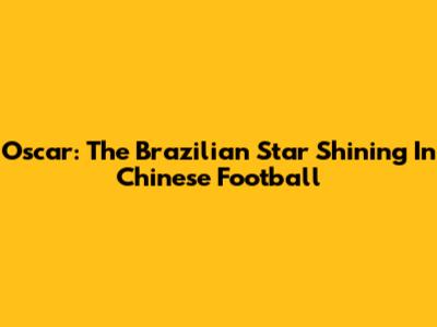 Oscar: The Brazilian Star Shining In Chinese Football