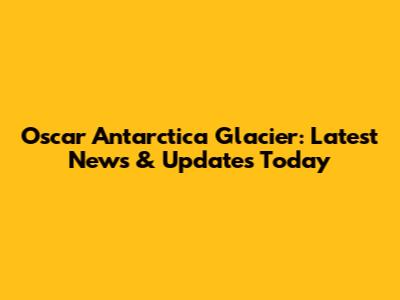 Oscar Antarctica Glacier: Latest News & Updates Today
