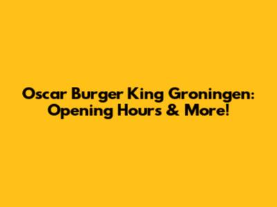Oscar Burger King Groningen: Opening Hours & More!