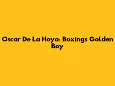 Oscar De La Hoya: Boxing's Golden Boy
