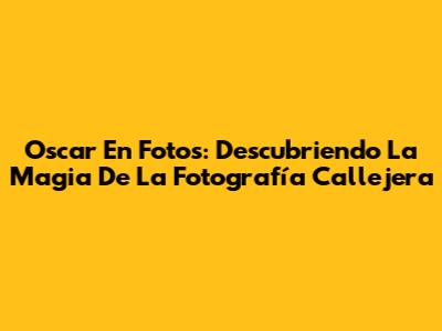 Oscar En Fotos: Descubriendo La Magia De La Fotografía Callejera