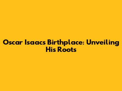 Oscar Isaac's Birthplace: Unveiling His Roots