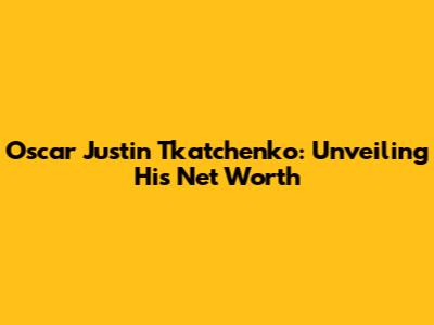 Oscar Justin Tkatchenko: Unveiling His Net Worth