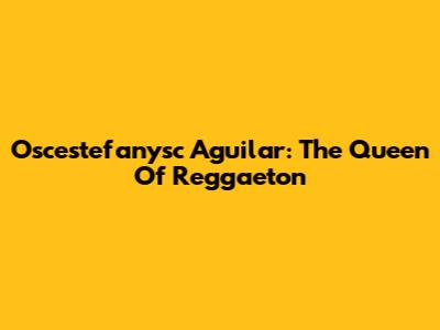 Oscestefanysc Aguilar: The Queen Of Reggaeton