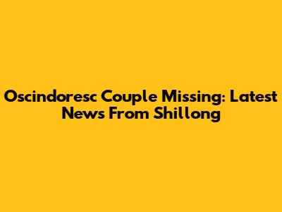 Oscindoresc Couple Missing: Latest News From Shillong