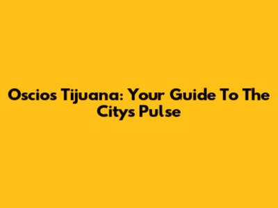 Oscios Tijuana: Your Guide To The City's Pulse