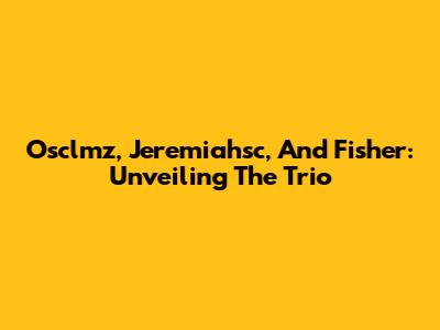 Osclmz, Jeremiahsc, And Fisher: Unveiling The Trio