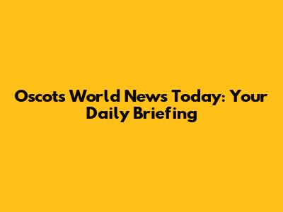 Oscots World News Today: Your Daily Briefing