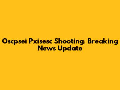Oscpsei Pxisesc Shooting: Breaking News Update