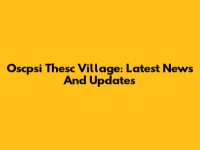 Oscpsi Thesc Village: Latest News And Updates