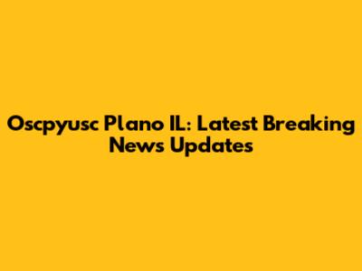 Oscpyusc Plano IL: Latest Breaking News Updates