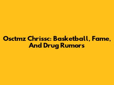 Osctmz Chrissc: Basketball, Fame, And Drug Rumors