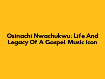 Osinachi Nwachukwu: Life And Legacy Of A Gospel Music Icon