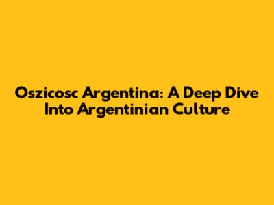 Oszicosc Argentina: A Deep Dive Into Argentinian Culture