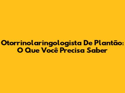 Otorrinolaringologista De Plantão: O Que Você Precisa Saber