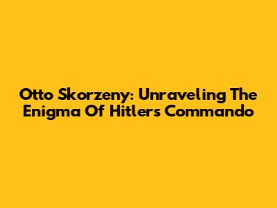 Otto Skorzeny: Unraveling The Enigma Of Hitler's Commando