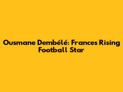 Ousmane Dembélé: France's Rising Football Star
